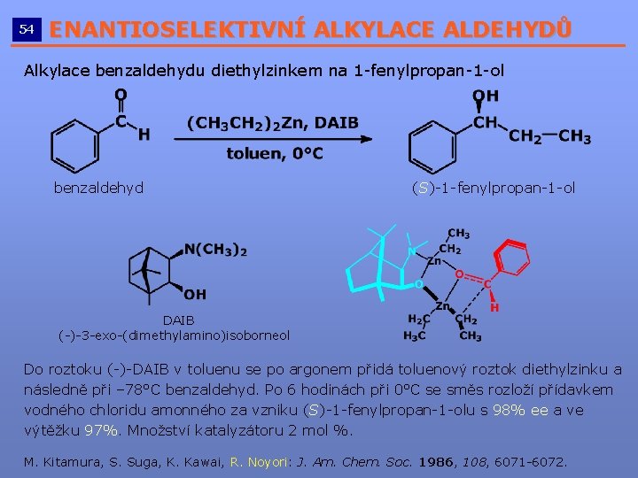 54 ENANTIOSELEKTIVNÍ ALKYLACE ALDEHYDŮ __________________________ Alkylace benzaldehydu diethylzinkem na 1 -fenylpropan-1 -ol benzaldehyd (S)-1 54 ENANTIOSELEKTIVNÍ ALKYLACE ALDEHYDŮ __________________________ Alkylace benzaldehydu diethylzinkem na 1 -fenylpropan-1 -ol benzaldehyd (S)-1