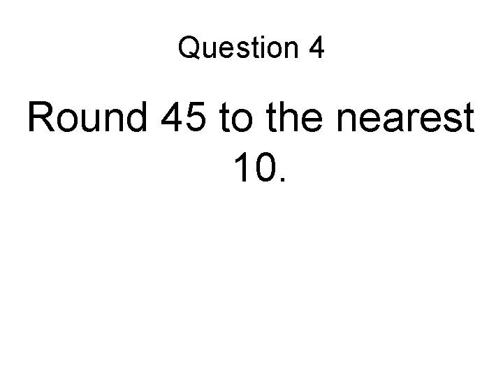 Question 4 Round 45 to the nearest 10. 