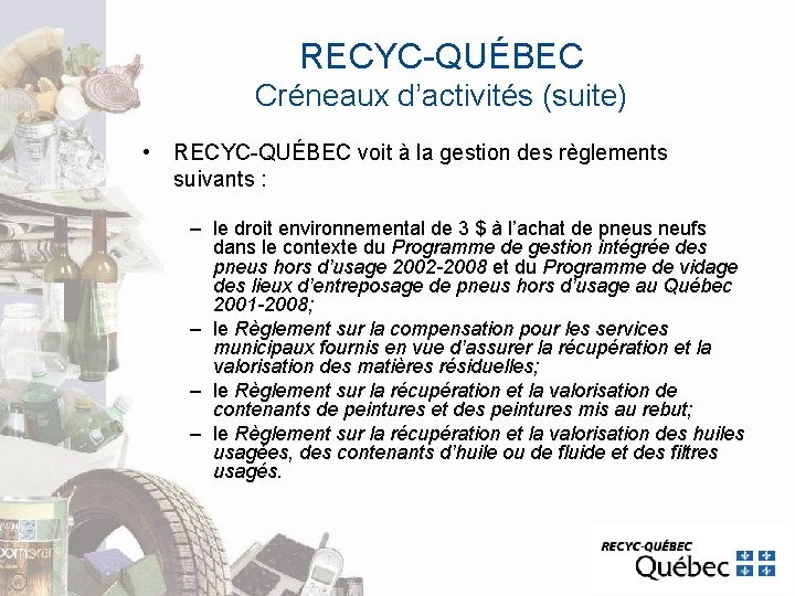 RECYC-QUÉBEC Créneaux d’activités (suite) • RECYC-QUÉBEC voit à la gestion des règlements suivants : RECYC-QUÉBEC Créneaux d’activités (suite) • RECYC-QUÉBEC voit à la gestion des règlements suivants :