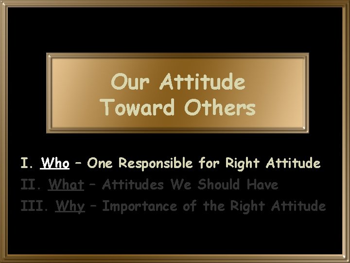 Our Attitude Toward Others I. Who – One Responsible for Right Attitude II. What