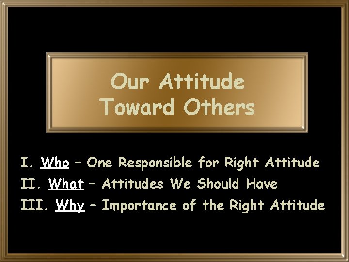 Our Attitude Toward Others I. Who – One Responsible for Right Attitude II. What