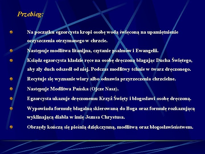 Przebieg: Na początku egzorcysta kropi osobę wodą święconą na upamiętnienie oczyszczenia otrzymanego w chrzcie. Przebieg: Na początku egzorcysta kropi osobę wodą święconą na upamiętnienie oczyszczenia otrzymanego w chrzcie.
