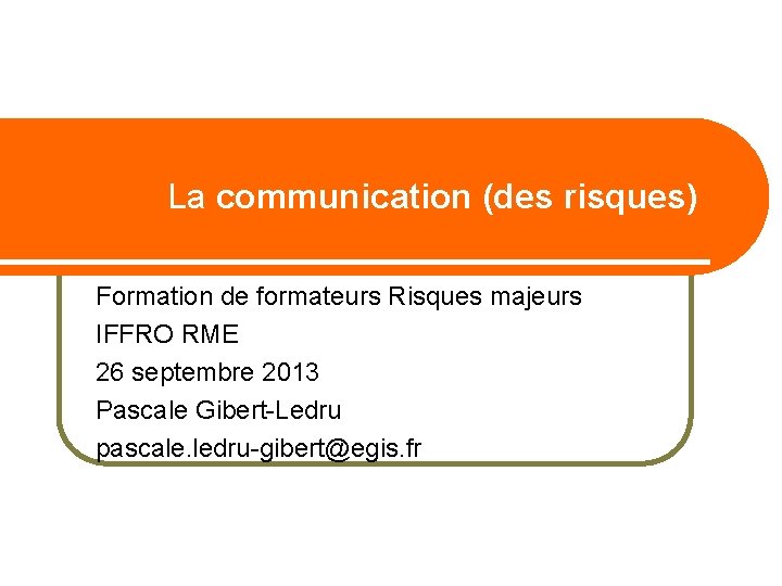 La communication (des risques) Formation de formateurs Risques majeurs IFFRO RME 26 septembre 2013