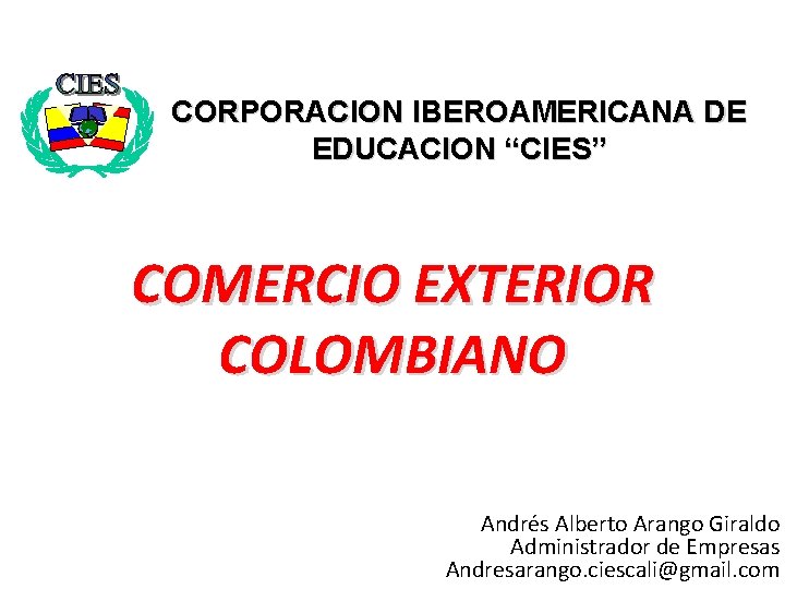CORPORACION IBEROAMERICANA DE EDUCACION “CIES” COMERCIO EXTERIOR COLOMBIANO Andrés Alberto Arango Giraldo Administrador de