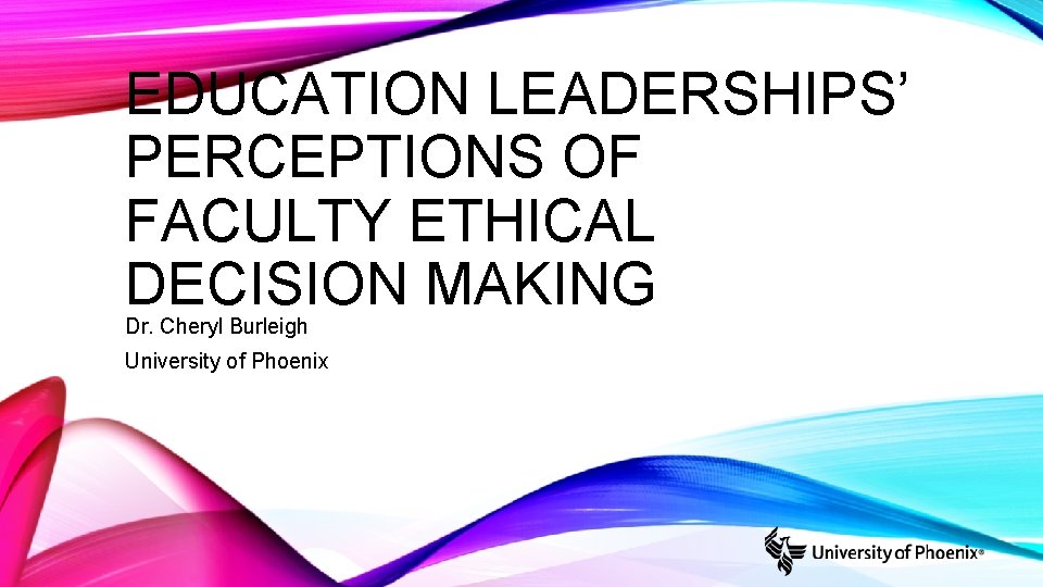 EDUCATION LEADERSHIPS’ PERCEPTIONS OF FACULTY ETHICAL DECISION MAKING Dr. Cheryl Burleigh University of Phoenix