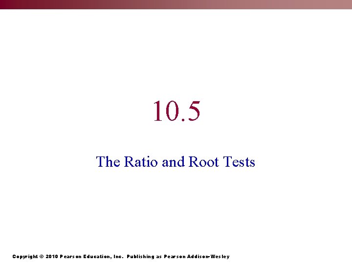 10. 5 The Ratio and Root Tests Copyright © 2010 Pearson Education, Inc. Publishing