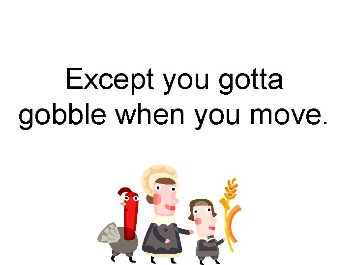 Except you gotta gobble when you move. 