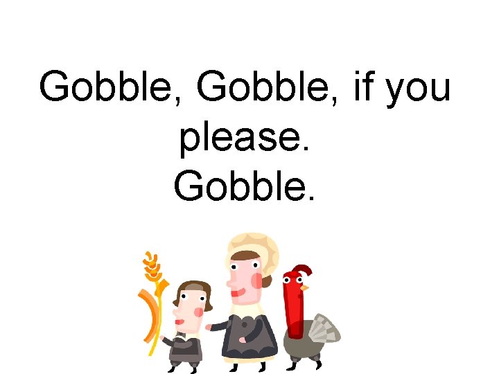 Gobble, if you please. Gobble. 