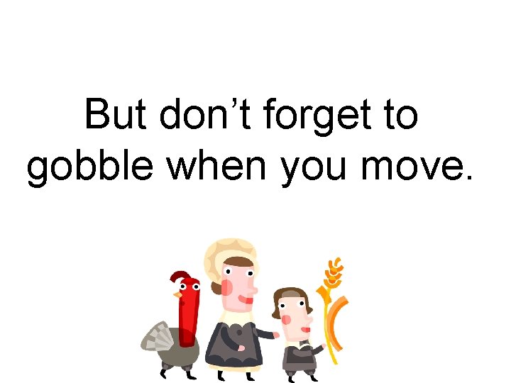But don’t forget to gobble when you move. 