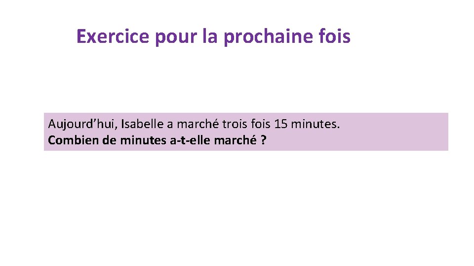 Exercice pour la prochaine fois Aujourd’hui, Isabelle a marché trois fois 15 minutes. Combien