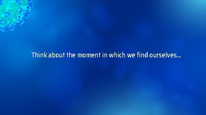 Think about the moment in which we find ourselves… 