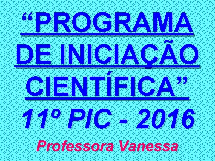 “PROGRAMA DE INICIAÇÃO CIENTÍFICA” 11º PIC - 2016 Professora Vanessa 