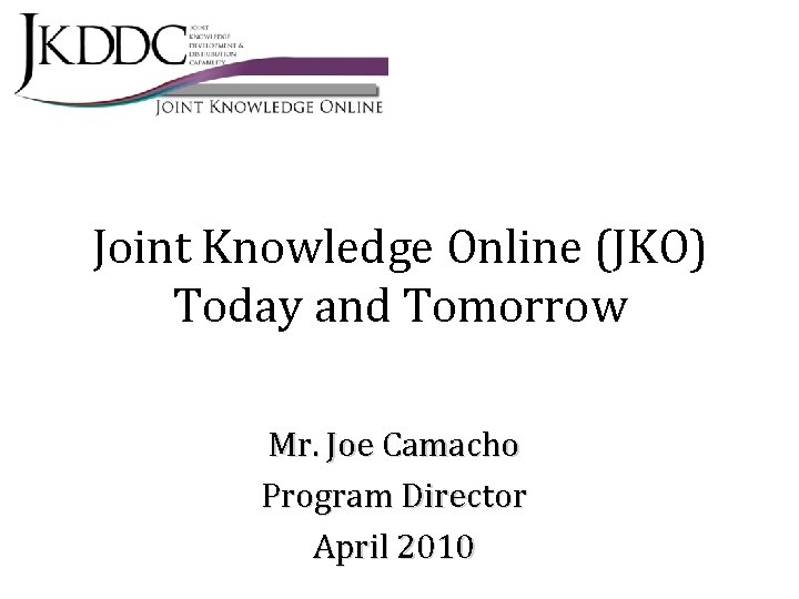 Joint Knowledge Online (JKO) Today and Tomorrow Mr. Joe Camacho Program Director April 2010