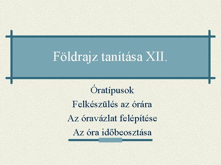 Földrajz tanítása XII. Óratípusok Felkészülés az órára Az óravázlat felépítése Az óra időbeosztása Földrajz tanítása XII. Óratípusok Felkészülés az órára Az óravázlat felépítése Az óra időbeosztása