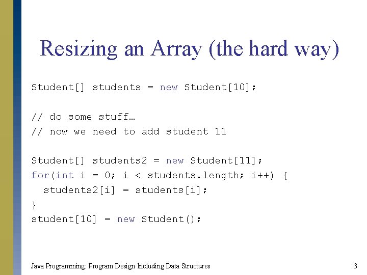 Resizing an Array (the hard way) Student[] students = new Student[10]; // do some