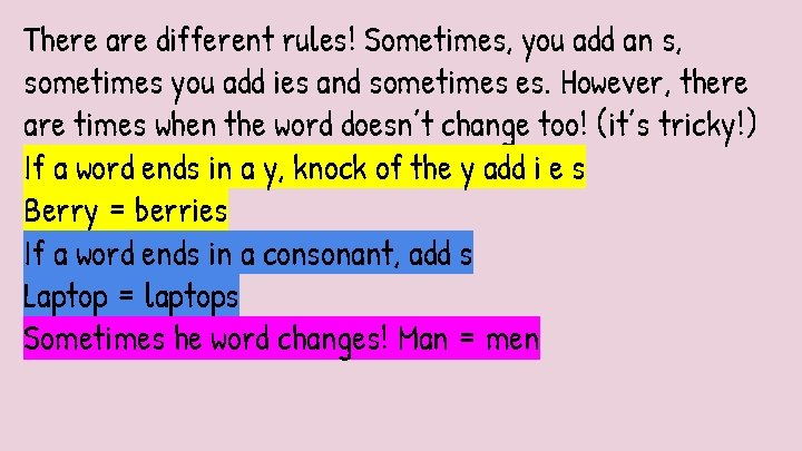 There are different rules! Sometimes, you add an s, sometimes you add ies and