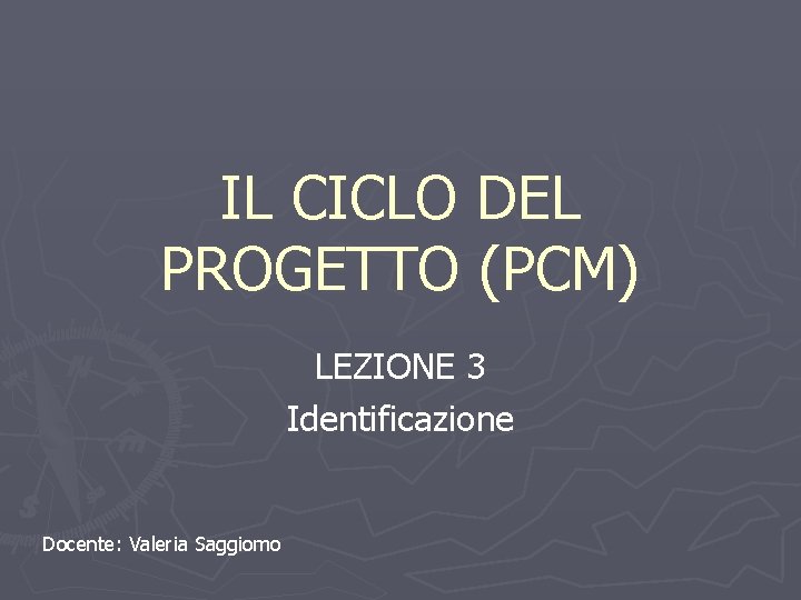 IL CICLO DEL PROGETTO (PCM) LEZIONE 3 Identificazione Docente: Valeria Saggiomo 
