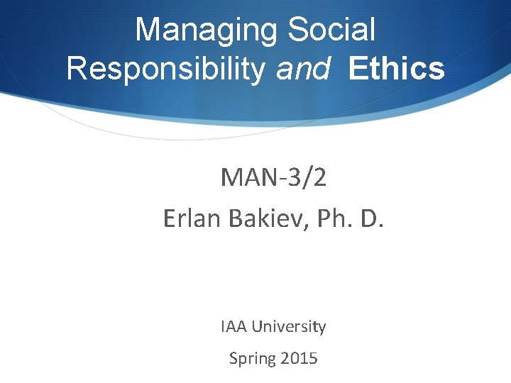 Managing Social Responsibility and Ethics MAN-3/2 Erlan Bakiev, Ph. D. IAA University Spring 2015