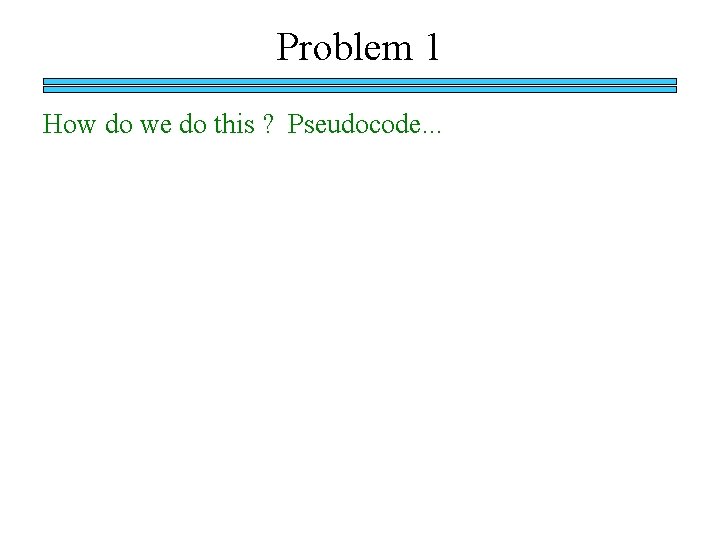 Problem 1 How do we do this ? Pseudocode. . . 