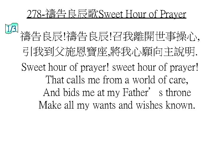 278 -禱告良辰歌Sweet Hour of Prayer 1/3 禱告良辰!召我離開世事操心, 引我到父施恩寶座, 將我心願向主說明. Sweet hour of prayer! sweet