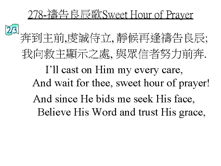 278 -禱告良辰歌Sweet Hour of Prayer 2/3 奔到主前, 虔誠侍立, 靜候再逢禱告良辰; 我向救主顯示之處, 與眾信者努力前奔. I’ll cast on