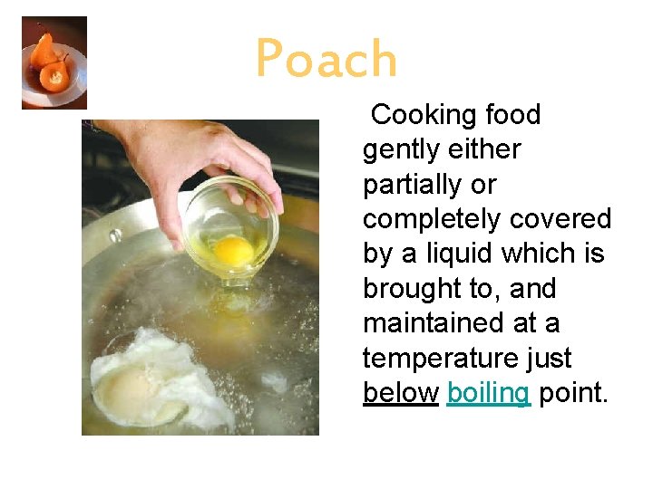 Poach Cooking food gently either partially or completely covered by a liquid which is