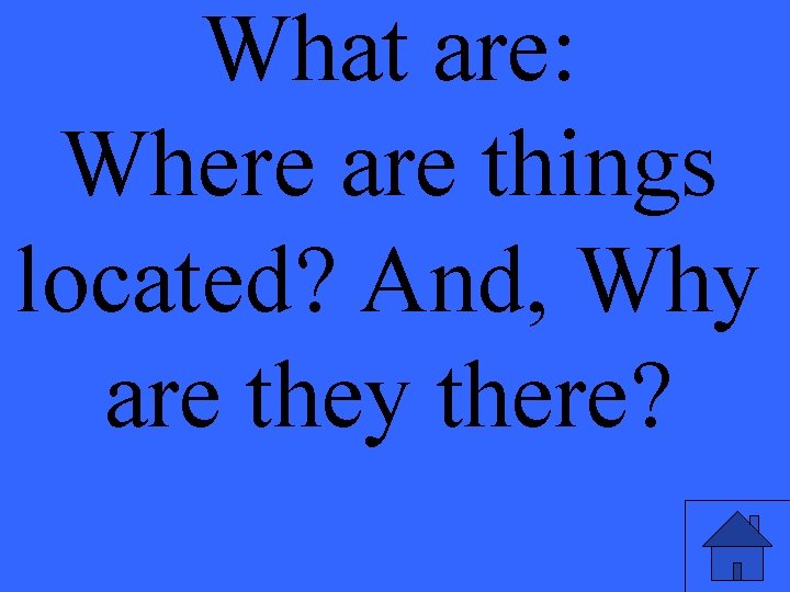 What are: Where are things located? And, Why are they there? 
