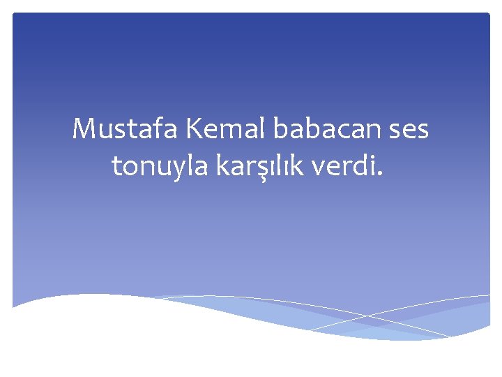 Mustafa Kemal babacan ses tonuyla karşılık verdi. 