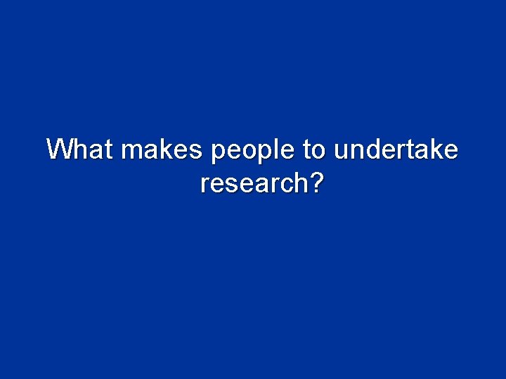 What makes people to undertake research? What makes people to undertake research?