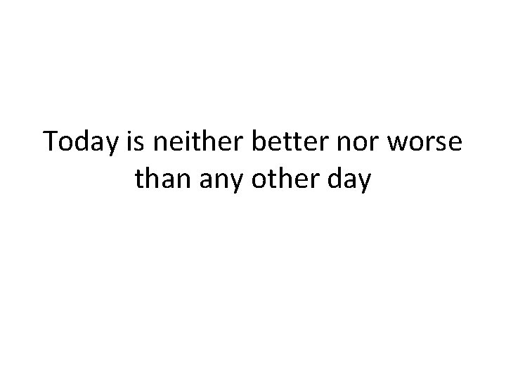 Today is neither better nor worse than any other day 