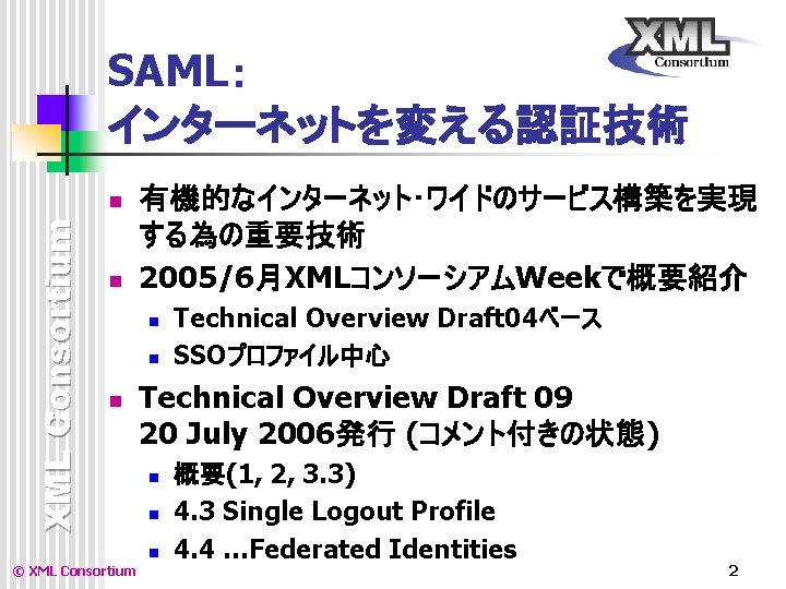 SAML: インターネットを変える認証技術 XML Consortium n n 有機的なインターネット・ワイドのサービス構築を実現 する為の重要技術 2005/6月XMLコンソーシアムWeekで概要紹介 n n n Technical Overview SAML: インターネットを変える認証技術 XML Consortium n n 有機的なインターネット・ワイドのサービス構築を実現 する為の重要技術 2005/6月XMLコンソーシアムWeekで概要紹介 n n n Technical Overview