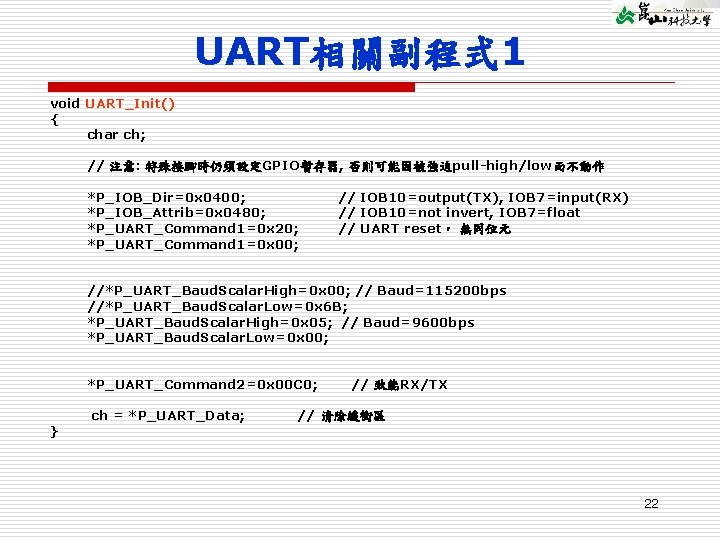 UART相關副程式 1 void UART_Init() { char ch; // 注意: 特殊接腳時仍須設定GPIO暫存器, 否則可能因被強迫pull-high/low而不動作 *P_IOB_Dir=0 x 0400;