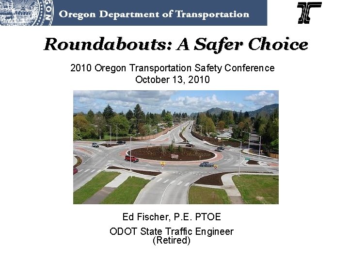 Roundabouts: A Safer Choice 2010 Oregon Transportation Safety Conference October 13, 2010 Ed Fischer,