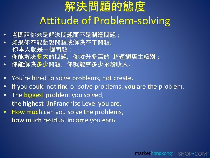 解決問題的態度 Attitude of Problem-solving • 老闆請你來是解決問題而不是制造問題； • 如果你不能發現問題或解决不了問題， 你本人就是一個問題； • 你能解决多大的問題，你就升多高的 超連鎖店主級別； • 你能解决多少問題，你就能拿多少永續收入。