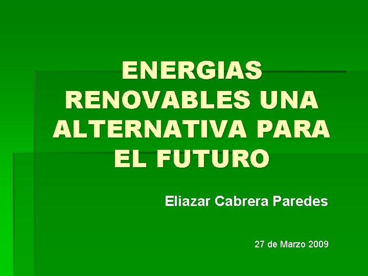 ENERGIAS RENOVABLES UNA ALTERNATIVA PARA EL FUTURO Eliazar Cabrera Paredes 27 de Marzo 2009