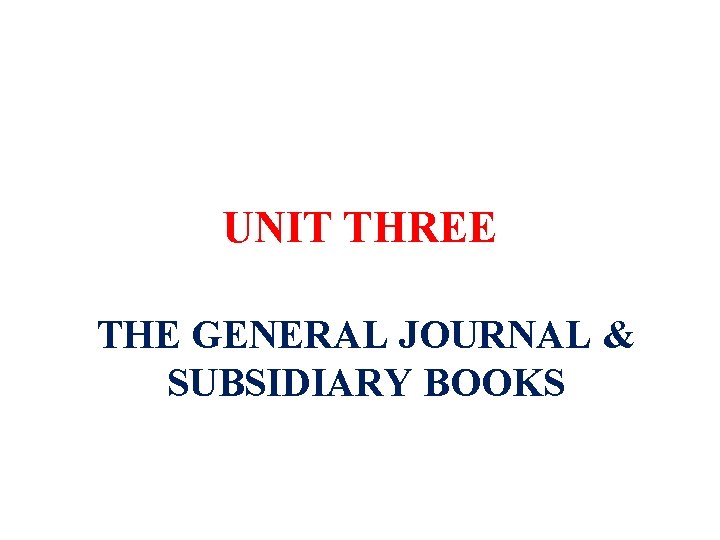 UNIT THREE THE GENERAL JOURNAL & SUBSIDIARY BOOKS 