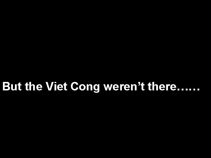 But the Viet Cong weren’t there…… 