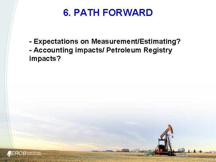 6. PATH FORWARD - Expectations on Measurement/Estimating? - Accounting impacts/ Petroleum Registry impacts? 