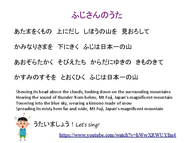 ふじさんのうた あたまをくもの　上にだし　しほうの山を　見おろして かみなりさまを　下にきく　ふじは日本一の山 あおぞらたかく　そびえたち　からだにゆきの　きものきて かすみのすそを　とおくひく　ふじは日本一の山 Showing its head above the clouds, looking down on