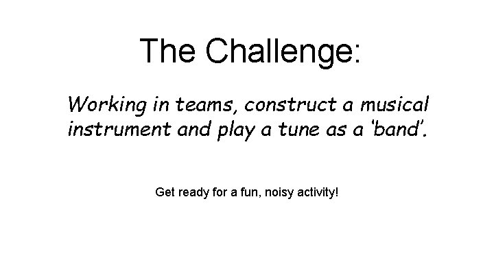The Challenge: Working in teams, construct a musical instrument and play a tune as
