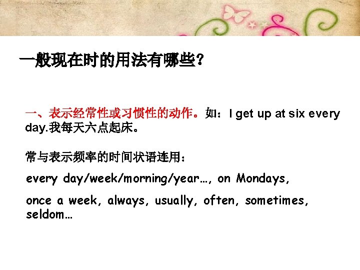 一般现在时的用法有哪些？ 一、表示经常性或习惯性的动作。如：I get up at six every day. 我每天六点起床。 常与表示频率的时间状语连用： every day/week/morning/year…, on Mondays,