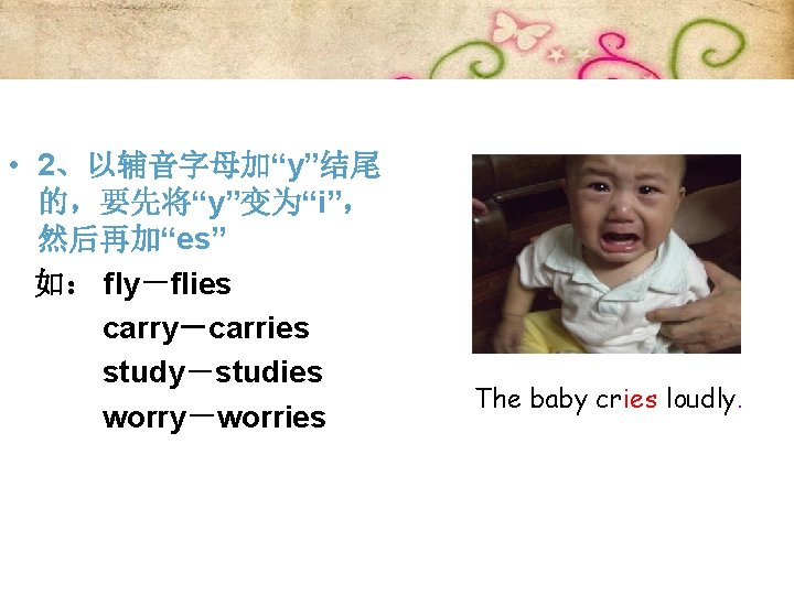  • 2、以辅音字母加“y”结尾 的，要先将“y”变为“i”， 然后再加“es” 如： fly－flies carry－carries study－studies worry－worries The baby cries loudly.