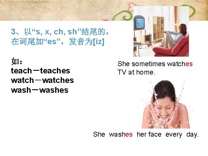 3、以“s, x, ch, sh”结尾的， 在词尾加“es”，发音为[iz] 如： She sometimes watches teach－teaches TV at home. watch－watches