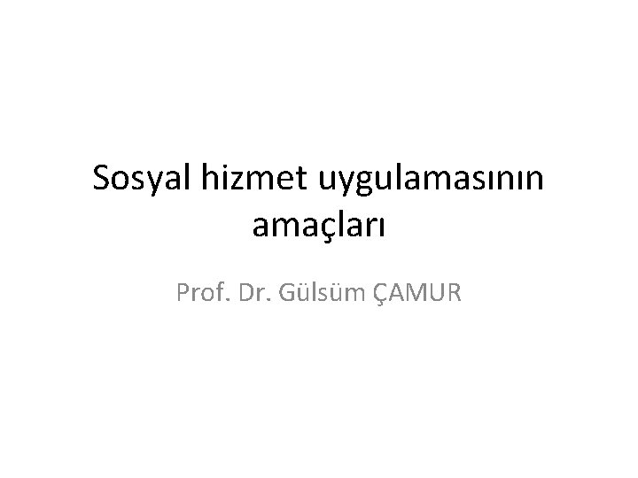 Sosyal hizmet uygulamasının amaçları Prof. Dr. Gülsüm ÇAMUR 