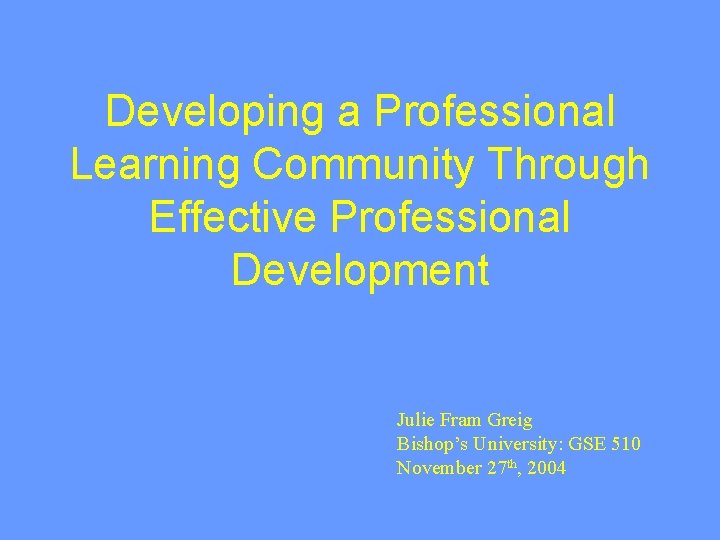 Developing a Professional Learning Community Through Effective Professional Development Julie Fram Greig Bishop’s University: