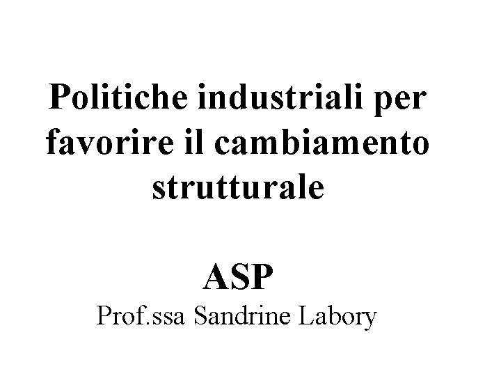 Politiche industriali per favorire il cambiamento strutturale ASP Prof. ssa Sandrine Labory 