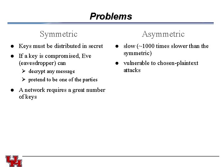 Problems Symmetric Asymmetric l Keys must be distributed in secret l l If a