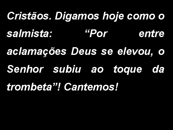 Cristãos. Digamos hoje como o salmista: “Por entre aclamações Deus se elevou, o Senhor