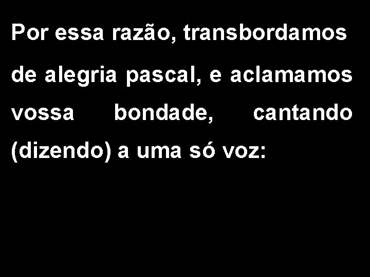 Por essa razão, transbordamos de alegria pascal, e aclamamos vossa bondade, cantando (dizendo) a