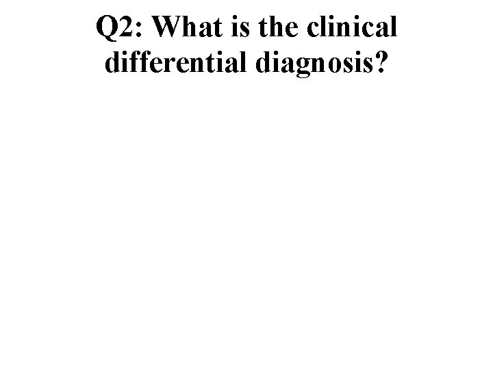 Q 2: What is the clinical differential diagnosis? Q 2: What is the clinical differential diagnosis?